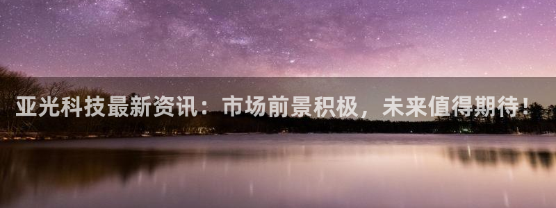 亚光科技最新资讯：市场前景积极，未来值得期待！