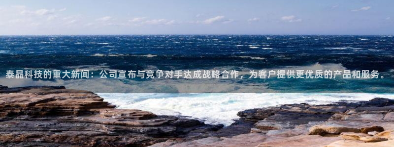 泰晶科技的重大新闻：公司宣布与竞争对手达成战略合作，为客户提供更优质的产品和服务。
