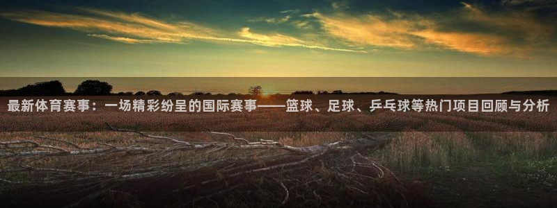 最新体育赛事：一场精彩纷呈的国际赛事——篮球、足球、乒乓球等热门项目回顾与分析
